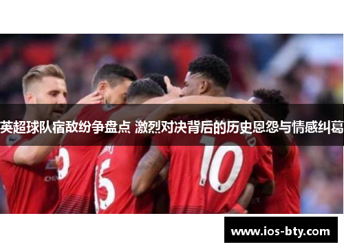 英超球队宿敌纷争盘点 激烈对决背后的历史恩怨与情感纠葛