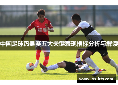 中国足球热身赛五大关键表现指标分析与解读