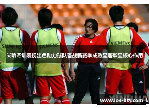 吴曦冬训表现出色助力球队备战新赛季成效显著彰显核心作用