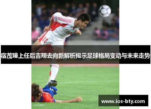 宿茂臻上任后吉翔去向新解析揭示足球格局变动与未来走势