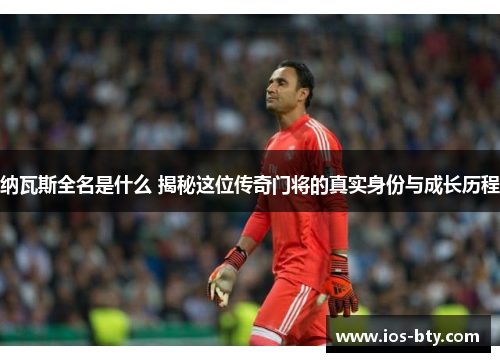 纳瓦斯全名是什么 揭秘这位传奇门将的真实身份与成长历程