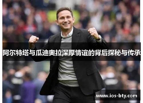 阿尔特塔与瓜迪奥拉深厚情谊的背后探秘与传承